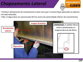 • Verificar alinhamento do revestimento e fazer com que o mesmo fique apoioado no adesivo
em toda extensão;
• Obs: A régua deve ser posicionada 50 mm acima da extremidade inferior do revestimento;
Chapeamento Lateral
159
 