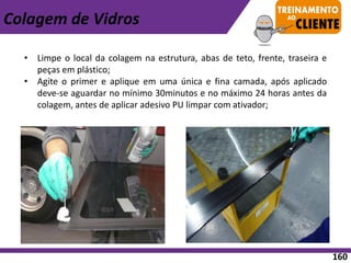 • Limpe o local da colagem na estrutura, abas de teto, frente, traseira e
peças em plástico;
• Agite o primer e aplique em uma única e fina camada, após aplicado
deve-se aguardar no mínimo 30minutos e no máximo 24 horas antes da
colagem, antes de aplicar adesivo PU limpar com ativador;
Colagem de Vidros
160
 