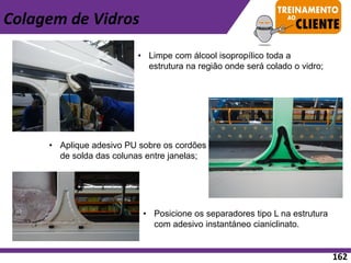 • Aplique adesivo PU sobre os cordões
de solda das colunas entre janelas;
• Posicione os separadores tipo L na estrutura
com adesivo instantáneo cianiclinato.
• Limpe com álcool isopropílico toda a
estrutura na região onde será colado o vidro;
Colagem de Vidros
162
 
