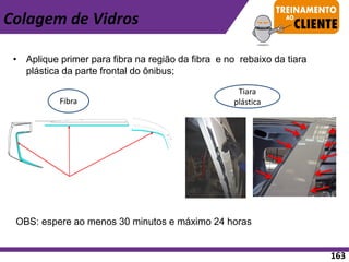• Aplique primer para fibra na região da fibra e no rebaixo da tiara
plástica da parte frontal do ônibus;
Fibra
Tiara
plástica
OBS: espere ao menos 30 minutos e máximo 24 horas
Colagem de Vidros
163
 