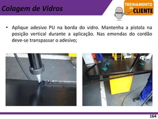 • Aplique adesivo PU na borda do vidro. Mantenha a pistola na
posição vertical durante a aplicação. Nas emendas do cordão
deve-se transpassar o adesivo;
Colagem de Vidros
164
 