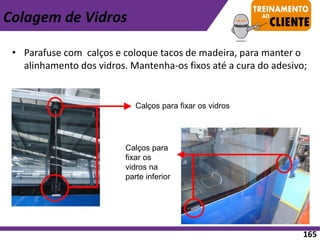 • Parafuse com calços e coloque tacos de madeira, para manter o
alinhamento dos vidros. Mantenha-os fixos até a cura do adesivo;
Calços para fixar os vidros
Calços para
fixar os
vidros na
parte inferior
Colagem de Vidros
165
 