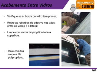 • Verifique se a borda do vidro tem primer;
• Retire as rebarbas de adesivo nos vãos
entre os vidros e a lateral;
• Limpe com álcool isopropílico toda a
superficie;
• Isole com fita
crepe e fita
polipropileno;
Acabemento Entre Vidros
166
 