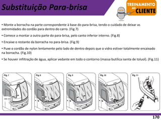 • Monte a borracha na parte correspondente à base do para-brisa, tendo o cuidado de deixar as
extremidades do cordão para dentro do carro. (Fig.7)
• Comece a montar a outra parte do para-brisa, pelo canto inferior interno. (Fig.8)
• Encaixe o restante da borracha no para-brisa. (Fig.9)
• Puxe o cordão de nylon lentamente pelo lado de dentro depois que o vidro estiver totalmente encaixado
na borracha. (Fig.10)
• Se houver infiltração de água, aplicar vedante em todo o contorno (massa butílica isenta de toluol). (Fig.11)
Substituição Para-brisa
170
 