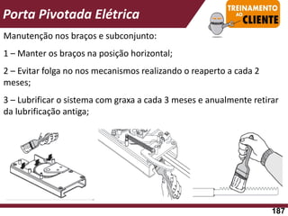 Manutenção nos braços e subconjunto:
1 – Manter os braços na posição horizontal;
2 – Evitar folga no nos mecanismos realizando o reaperto a cada 2
meses;
3 – Lubrificar o sistema com graxa a cada 3 meses e anualmente retirar
da lubrificação antiga;
Porta Pivotada Elétrica
187
 