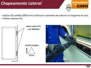 • Aplicar 02 cordões (Ø10 mm) contínuos e paralelos de adesivo na longarina da saia;
• Utilizar adesivo PU;
Chapeamento Lateral
194
 