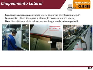 • Posicionar as chapas na estrutura lateral conforme orientações a seguir;
• Ferramentas: dispositivo para sustentação do revestimento lateral;
• Fixar dispositivos posicionadores entre a longarina da saia e o peitoril;
Chapeamento Lateral
195
 
