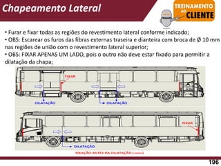 • Furar e fixar todas as regiões do revestimento lateral conforme indicado;
• OBS: Escarear os furos das fibras externas traseira e dianteira com broca de Ø 10 mm
nas regiões de união com o revestimento lateral superior;
• OBS: FIXAR APENAS UM LADO, pois o outro não deve estar fixado para permitir a
dilatação da chapa;
Chapeamento Lateral
196
 