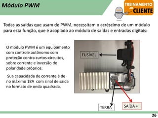 Todas as saídas que usam de PWM, necessitam o acréscimo de um módulo
para esta função, que é acoplado ao módulo de saídas e entradas digitais:
SAÍDA +
TERRA
O módulo PWM é um equipamento
com controle autônomo com
proteção contra curtos-circuitos,
sobre corrente e inversão de
polaridade próprios.
Sua capacidade de corrente é de
no máximo 18A com sinal de saída
no formato de onda quadrada.
Módulo PWM
26
FUSÍVEL
 