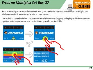 Em caso de algum erro ou falha no sistema, será exibido alternadamente com o relógio, um
símbolo que indica o estado de alerta para o erro .
Para abrir a ocorrência basta tocar sobre o símbolo do triângulo, o display exibirá o menu de
opções, selecione e erros, a ocorrência em questão será exibida.
Erros no Multiplex Set Bus G7
28
 