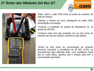 Teste: medir a rede CAN entre os pinos do conector de
rede do módulo.
➢Retirar o módulo do carro, desligando as redes CAN,
alimentação e as cargas;
➢Colocar o multiteste na escala de Resistência Ω, na
escala de 200 KΩ;
➢Colocar cada uma das ponteiras em um dos pinos do
conector de rede do módulo, conforme a foto abaixo;
➢Entre os dois pinos de comunicação do conector
devemos encontrar a resistência de 50 KΩ ±10%, se
encontrarmos algo diferente disto, uma resistência muito
alta ou muito baixa, significa que o módulo está com a
comunicação queimada.
1º Testes dos Módulos Set Bus G7
30
 