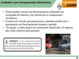 • Nunca ponha o motor em funcionamento utilizando um
carregador de baterias. Isto danificará os componentes
eletrônicos
• O motor do veículo que proporciona a partida auxiliar deve
permanecer em funcionamento durante a partida.
• Se ligado, o rádio poderá ser seriamente danificado. Os reparos
não serão cobertos pela garantia
32
Cuidados com Componentes Eletrônicos
 