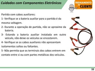 Partida com cabos auxiliares:
1- Verifique se a bateria auxiliar para a partida é da
mesma voltagem.
2- Durante a operação de partida, não se aproxime da
bateria.
3- Estando a bateria auxiliar instalada em outro
veículo, não deixe os veículos se encostarem.
4- Verifique se os cabos auxiliares não apresentam
isolamentos soltos ou faltantes.
5- Não permita que os terminais dos cabos entrem em
contato entre si ou com partes metálicas dos veículos.
33
Cuidados com Componentes Eletrônicos
 