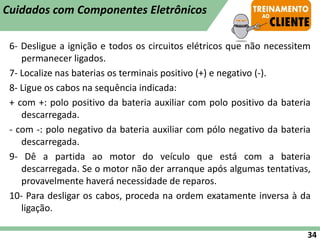 6- Desligue a ignição e todos os circuitos elétricos que não necessitem
permanecer ligados.
7- Localize nas baterias os terminais positivo (+) e negativo (-).
8- Ligue os cabos na sequência indicada:
+ com +: polo positivo da bateria auxiliar com polo positivo da bateria
descarregada.
- com -: polo negativo da bateria auxiliar com pólo negativo da bateria
descarregada.
9- Dê a partida ao motor do veículo que está com a bateria
descarregada. Se o motor não der arranque após algumas tentativas,
provavelmente haverá necessidade de reparos.
10- Para desligar os cabos, proceda na ordem exatamente inversa à da
ligação.
34
Cuidados com Componentes Eletrônicos
 