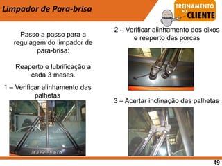 Limpador de Para-brisa
Passo a passo para a
regulagem do limpador de
para-brisa:
Reaperto e lubrificação a
cada 3 meses.
1 – Verificar alinhamento das
palhetas
2 – Verificar alinhamento dos eixos
e reaperto das porcas
3 – Acertar inclinação das palhetas
49
 