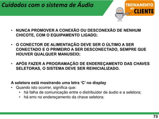73
• NUNCA PROMOVER A CONEXÃO OU DESCONEXÃO DE NENHUM
CHICOTE, COM O EQUIPAMENTO LIGADO;
• O CONECTOR DE ALIMENTAÇÃO DEVE SER O ÚLTIMO A SER
CONECTADO E O PRIMEIRO A SER DESCONECTADO, SEMPRE QUE
HOUVER QUALQUER MANUSEIO;
• APÓS FAZER A PROGRAMAÇÃO DE ENDEREÇAMENTO DAS CHAVES
SELETORAS, O SISTEMA DEVE SER REINICIALIZADO.
A seletora está mostrando uma letra ‘C’ no display
• Quando isto ocorrer, significa que:
• há falha de comunicação entre o distribuidor de áudio e a seletora;
• há erro no endereçamento da chave seletora;
Cuidados com o sistema de Áudio
 