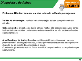 76
Diagnóstico de falhas
Problema: Não tem som em um dos lados do salão de passageiros
Saídas de alimentação: Verificar se a alimentação do lado com problema está
ativada.
Cabos de áudio: Os cabos de áudio (alma e malha) são bastante sensíveis, sendo
facilmente interrompidos, desta maneira deve-se verificar se não estão danificados
ou interrompidos.
Amplificadores de áudio: Quando o problema está especificamente em uma
poltrona ou em uma região do salão, a falha pode estar relacionada ao amplificador
de áudio ou ao chicote de alimentação e sinais.
O problema geralmente está no último amplificador que funciona ou no primeiro que
não funciona.
 