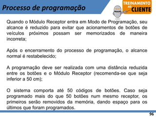 Quando o Módulo Receptor entra em Modo de Programação, seu
alcance é reduzido para evitar que acionamentos de botões de
veículos próximos possam ser memorizados de maneira
incorreta;
Após o encerramento do processo de programação, o alcance
normal é restabelecido;
A programação deve ser realizada com uma distância reduzida
entre os botões e o Módulo Receptor (recomenda-se que seja
inferior a 50 cm);
O sistema comporta até 50 códigos de botões. Caso seja
programado mais do que 50 botões num mesmo receptor, os
primeiros serão removidos da memória, dando espaço para os
últimos que foram programados.
Processo de programação
96
 