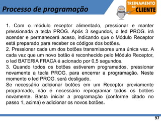 Processo de programação
1. Com o módulo receptor alimentado, pressionar e manter
pressionada a tecla PROG. Após 3 segundos, o led PROG. irá
acender e permanecerá aceso, indicando que o Módulo Receptor
está preparado para receber os códigos dos botões.
2. Pressionar cada um dos botões transmissores uma única vez. A
cada vez que um novo botão é reconhecido pelo Módulo Receptor,
o led BATERIA FRACA é acionado por 0,5 segundos.
3. Quando todos os botões estiverem programados, pressionar
novamente a tecla PROG. para encerrar a programação. Neste
momento o led PROG. será desligado.
Se necessário adicionar botões em um Receptor previamente
programado, não é necessário reprogramar todos os botões
novamente. Basta iniciar a programação (conforme citado no
passo 1, acima) e adicionar os novos botões.
97
 