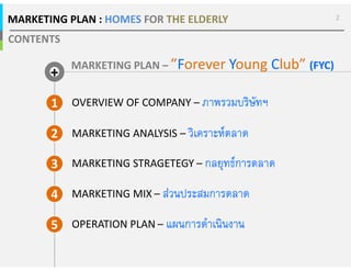 CONTENTS
2
MARKETING PLAN – ”Forever Young Club” (FYC)
1 OVERVIEW OF COMPANY – ภาพรวมบริษัทฯภาพรวมบริษัทฯภาพรวมบริษัทฯภาพรวมบริษัทฯ
2 MARKETING ANALYSIS – วิเคราะหตลาดวิเคราะหตลาดวิเคราะหตลาดวิเคราะหตลาด
3 MARKETING STRAGETEGY – กลยุทธการตลาดกลยุทธการตลาดกลยุทธการตลาดกลยุทธการตลาด
MARKETING PLAN : HOMES FOR THE ELDERLY
4 MARKETING MIX – สวนประสมการตลาดสวนประสมการตลาดสวนประสมการตลาดสวนประสมการตลาด
5 OPERATION PLAN – แผนการดําเนินงานแผนการดําเนินงานแผนการดําเนินงานแผนการดําเนินงาน
+
 