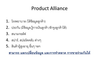 Product Alliance
1. โรงพยาบาล (ได้ข้อมูลลูกค้า)
2. ประกัน (มีข้อมูล,รู้การเงินลูกค้า,ชักจูงลูกค้าได้)
3. สนามกอล์ฟ
4. สปาร์, สปอร์ตคลับ ต่างๆ
5. สินค้าผู้สูงอายุ อืนๆ ฯลฯ
สามารถ แลกเปลียนข้อมูล และการทําตลาด การขายร่วมกันได้
 