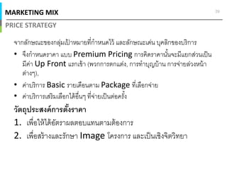MARKETING MIX
PRICE STRATEGY
39
จากลักษณะของกลุ่มเป้ าหมายทีกําหนดไว้ และลักษณะเด่น บุคลิกของบริการ
• จึงกําหนดราคา แบบ Premium Pricing การคิดราคานันจะมีแยกส่วนเป็น
มีค่า Up Front แรกเข้า (พวกการตกแต่ง, การทําบุญบ้าน การจ่ายล่วงหน้า
ต่างๆ),
• ค่าบริการ Basic รายเดือนตาม Package ทีเลือกจ่าย
• ค่าบริการเสริมเลือกได้อืนๆ ทีจ่ายเป็นต่อครัง
วัตถุประสงค์การตังราคา
1. เพือให้ได้อัตราผลตอบแทนตามต้องการ
2. เพือสร้างและรักษา Image โครงการ และเป็นเชิงจิตวิทยา
 
