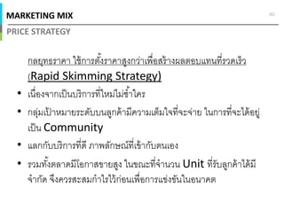 MARKETING MIX
PRICE STRATEGY
40
กลยุทธราคา ใช้การตังราคาสูงกว่าเพือสร้างผลตอบแทนทีรวดเร็ว
(Rapid Skimming Strategy)
• เนืองจากเป็นบริการทีใหม่ไม่ซําใคร
• กลุ่มเป้ าหมายระดับบนลูกค้ามีความเต็มใจทีจะจ่าย ในการทีจะได้อยู่
เป็น Community
• แลกกับบริการทีดี ภาพลักษณ์ทีเข้ากับตนเอง
• รวมทังตลาดมีโอกาสขายสูง ในขณะทีจํานวน Unit ทีรับลูกค้าได้มี
จํากัด จึงควรสะสมกําไรไว้ก่อนเพือการแข่งขันในอนาคต
 