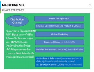 MARKETING MIX
PLACE STRATEGY
42
Distribution
Channel
Online Marketing
Direct Sale Approach
External Sale From High-End Product & Service
Business Alliance เช่น บริษัทประกันชีวิต
กลุ่มเป้ าหมาย เป็นกลุ่ม Niche
ทีมีทัง Data และการใช้ชีวิต
ทีชัดเจน จึงเน้นการเจาะกลุ่ม
แบบ Direct เป็นหลัก
โดยมีส่วนอืนเสริมเล็กน้อย
เพือให้ข้อมูล และครบถ้วน
การอบรม Sale ทีต้องประณีต
ตามทีกลุ่มเป้ าหมายคาดหวังไว้
Member Recommend (Approve) เพือความ Exclusive
เสริมด้วย Event Sale การออกบู๊ทตาม องค์กรกลุ่มเป้ าหมาย
หรือทีๆ กลุ่มเป้ าหมายไป เช่นกีแข่งขันกอล์ฟ , งานดนตรี
เช่น Bee Gee Concert , Elvis รําลึก, ห้องค้าหลักทรัพย์
 