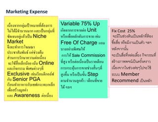 เนืองจากกลุ่มเป้าหมายทีต้องการ
ไม่ได้มีจํานวนมาก และเป็นกลุ่มที
ชัดเจนอยู่แล้วเป็น Niche
Market
จึงจะทําการโฆษณา
ประชาสัมพันธ์ แค่ช่วงต้น
ส่วนการรักษาความต่อเนือง
จะใช้สือเล็กน้อย เน้น Online
และกิจกรรม พิเศษต่างๆที
Exclusive เช่นเรียนตีกอล์ฟ
กับ Senior PGA
เรียนทําอาหารกับเชฟกระทะเหล็ก
เพือสร้างมูลค่า
และ Awareness ต่อเนือง
Marketing Expense
Variable 75% Up
เกิดจากการขายต่อ Unit
หรือเพือผลักดันการขาย เช่น
Free Of Charge แถม
บางอย่างพิเศษให้
การให้ Sale Commission
ทีสูง หรือต่อเนืองเป็นรายเดือน
การกระตุ้นการขายช่วงสันๆที
สูงขึน หรือเป็นขัน Step
ตามจํานวนลูกค้า / เดือนทีขาย
ได้ฯลฯ
Fix Cost 25%
จะมีในช่วงต้นเป็นหลักทีต้อง
ซือสือ หรือมีงานเป็นตัว ฯลฯ
หลังจากนัน
จะเป็นสือทีหล่อเลียง กิจกรรมที
สร้างภาพพจน์เป็นครังคราว
เนืองจากในช่วงต่อๆไปจะใช้
ระบบ Member
Recommend เป็นหลัก
 