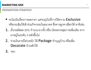 MARKETING MIX
PROMOTION STRATEGY
47
จะไม่เน้นเรืองการลดราคา แต่จะมุ่งไปทีการให้ความ Exclusive
หรือกระตุ้นให้เข้าร่วมกิจกรรมในอนาคต ซึงทางลูกคาเลือกได้ อาทิเช่น
1. ตัวกอล์ฟลด 20% จํานวน 6 ครัง หรือ บัตรตรวจสุขภาพเพิมเติม หาก
มาอยู่ในระดับ 3 หลังขึนไป
2. จ่ายเงินรายปีล่วงหน้า ได้ Package ทําบุญบ้าน หรือเพิม
Decorate บ้านพักให้
3. ฯลฯ
 