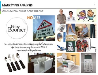 MARKETING ANALYSIS
ANALYZING NEED AND TREND
7
โครงสร้างประชากรของประเทศมีผู้สูงอายุเพิมขึน โดยเฉพาะ
กลุ่ม Baby Boomer อายุ ประมาณ 50 ปีขึนไป
เพราะคนยุคใหม่มีบุตรน้อยลง
HOME!
 