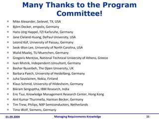 Many Thanks to the Program Committee! Mike Alexander, Seilevel, TX, USA Björn Decker, empolis, Germany  Hans-Jörg Happel, FZI Karlsruhe, Germany  Jane Cleland-Huang, DePaul University, USA  Leonid Kof, University of Passau, Germany  Seok-Won Lee, University of North Carolina, USA  Walid Maalej, TU Muenchen, Germany  Gregoris Mentzas, National Technical University of Athens, Greece  Ivan Mistrik, Independent consultant, Germany  Bashar Nuseibeh, The Open University, UK  Barbara Paech, University of Heidelberg, Germany  Juha Savolainen, Nokia, Finland  Klaus Schmid, University of Hildesheim, Germany  Bikram Senguptha, IBM Research, India  Eric Tsui, Knowledge Management Research Center, Hong Kong  Anil Kumar Thurimella, Harman Becker, Germany  Tim Trew, Philips, NXP Semiconductors, Netherlands  Timo Wolf, Siemens, Germany Managing Requirements Knowledge 