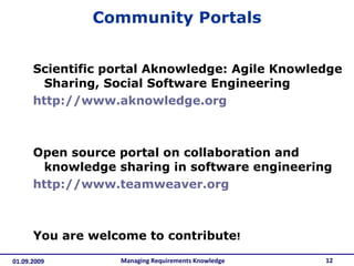 Community Portals Scientific portal Aknowledge: Agile Knowledge Sharing, Social Software Engineering  http://www.aknowledge.org Open source portal on collaboration and knowledge sharing in software engineering http://www.teamweaver.org You are welcome to contribute ! Managing Requirements Knowledge 