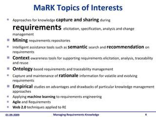 MaRK Topics of Interests Approaches for knowledge  capture and sharing   during  requirements  elicitation, specification, analysis and change management Mining   requirements repositories Intelligent assistance tools such as  semantic   search and  recommendation   on requirements Context -awareness tools for supporting requirements elicitation, analysis, traceability and reuse Ontology -based requirements and traceability management Capture and maintenance of  rationale   information for volatile and evolving requirements Empirical   studies on advantages and drawbacks of particular knowledge management approaches Applying  machine learning  to requirements engineering Agile  and Requirements Web 2.0  techniques applied to RE Managing Requirements Knowledge 