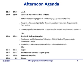 Afternoon Agenda Managing Requirements Knowledge 12:40 14:00 Lunch 14:00 15:00 Session 4: Recommendation Systems S A Machine Learning Approach for Identifying Expert Stakeholders F Towards a Research Agenda for Recommendation Systems in Requirements Engineering S Leveraging Rule Deviations in IT Ecosystems for Implicit Requirements Elicitation Q&A 15:00 15:45 Session 5: Agile and Creativty F Continuous and Collaborative Validation: A Field Study of Requirements Knowledge in Agile S Reasoning on Requirements Knowledge to Support Creativity Q&A  15:45 16:15 Coffee 16:15 17:15 Round discussion table / Open space 17:15 17:40 Summary & closing 19:00 OE Dinner 