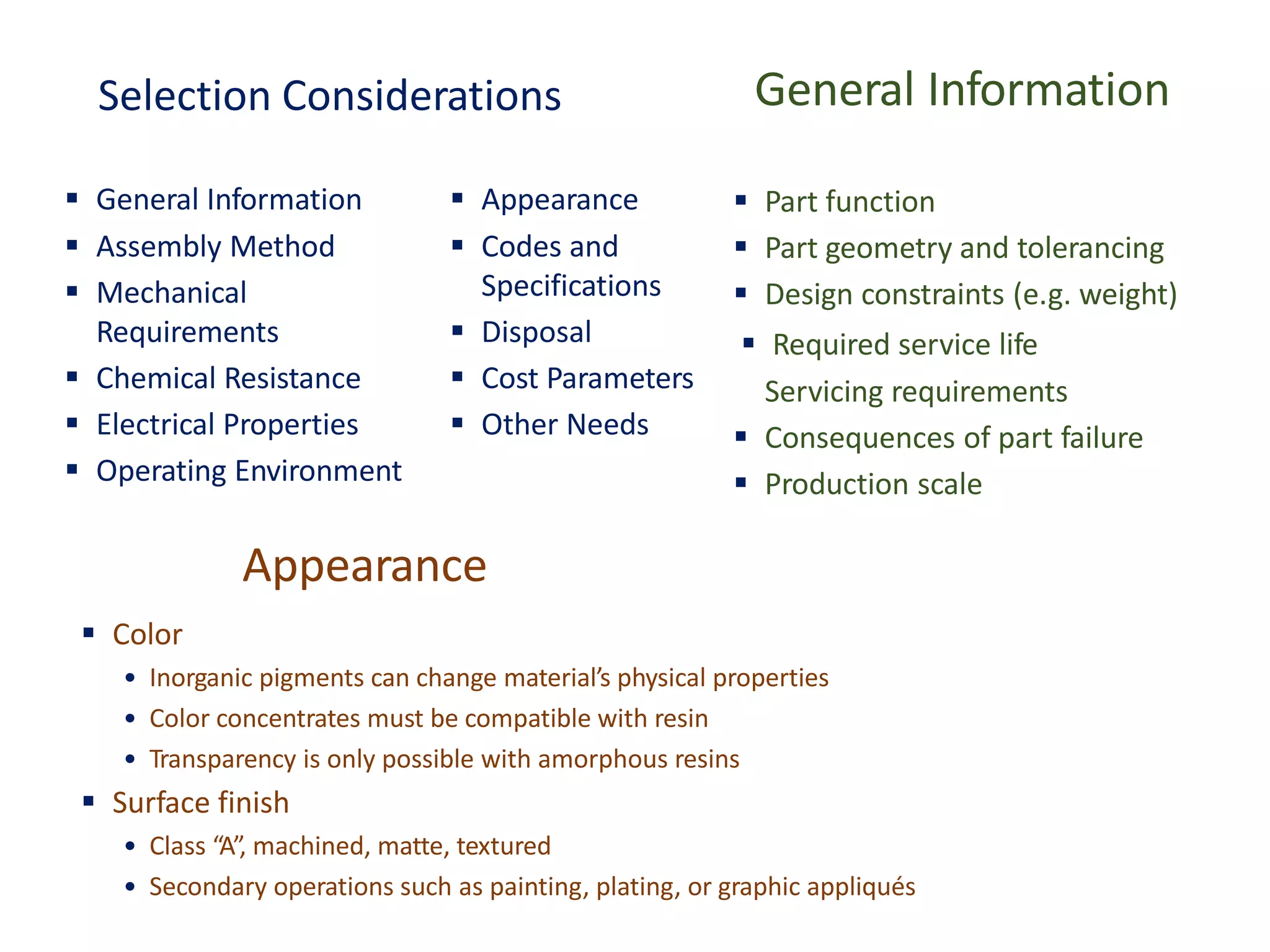 Selection Considerations
▪ General Information ▪ Appearance
▪ Assembly Method
▪ Mechanical
Requirements
▪ Chemical Resistance
▪ Electrical Properties
▪ Operating Environment
▪ Codes and
Specifications
▪ Disposal
▪ Cost Parameters
▪ Other Needs
General Information
▪ Part function
▪ Part geometry and tolerancing
▪ Design constraints (e.g. weight)
Servicing requirements
▪ Consequences of part failure
▪ Production scale
▪ Required service life
Appearance
▪ Color
• Inorganic pigments can change material’s physical properties
• Color concentrates must be compatible with resin
• Transparency is only possible with amorphous resins
▪ Surface finish
• Class “A”, machined, matte, textured
• Secondary operations such as painting, plating, or graphic appliqués
 