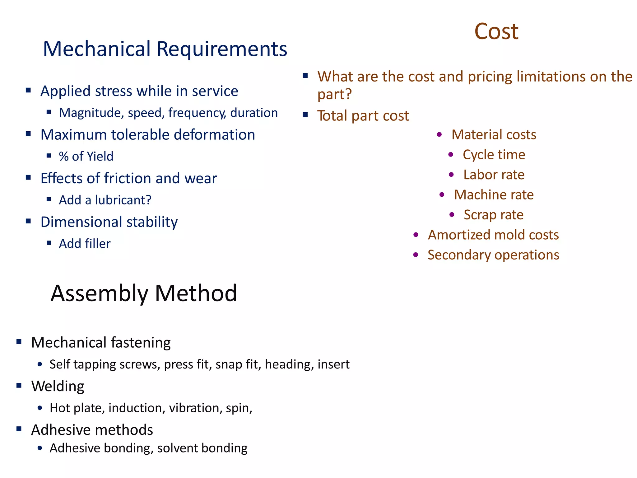 Mechanical Requirements
▪ Applied stress while in service
▪ Magnitude, speed, frequency, duration
▪ Maximum tolerable deformation
▪ % of Yield
▪ Effects of friction and wear
▪ Add a lubricant?
▪ Dimensional stability
▪ Add filler
Assembly Method
▪ Mechanical fastening
• Self tapping screws, press fit, snap fit, heading, insert
▪ Welding
• Hot plate, induction, vibration, spin,
▪ Adhesive methods
• Adhesive bonding, solvent bonding
Cost
▪ What are the cost and pricing limitations on the
part?
▪ Total part cost
• Material costs
• Cycle time
• Labor rate
• Machine rate
• Scrap rate
• Amortized mold costs
• Secondary operations
 