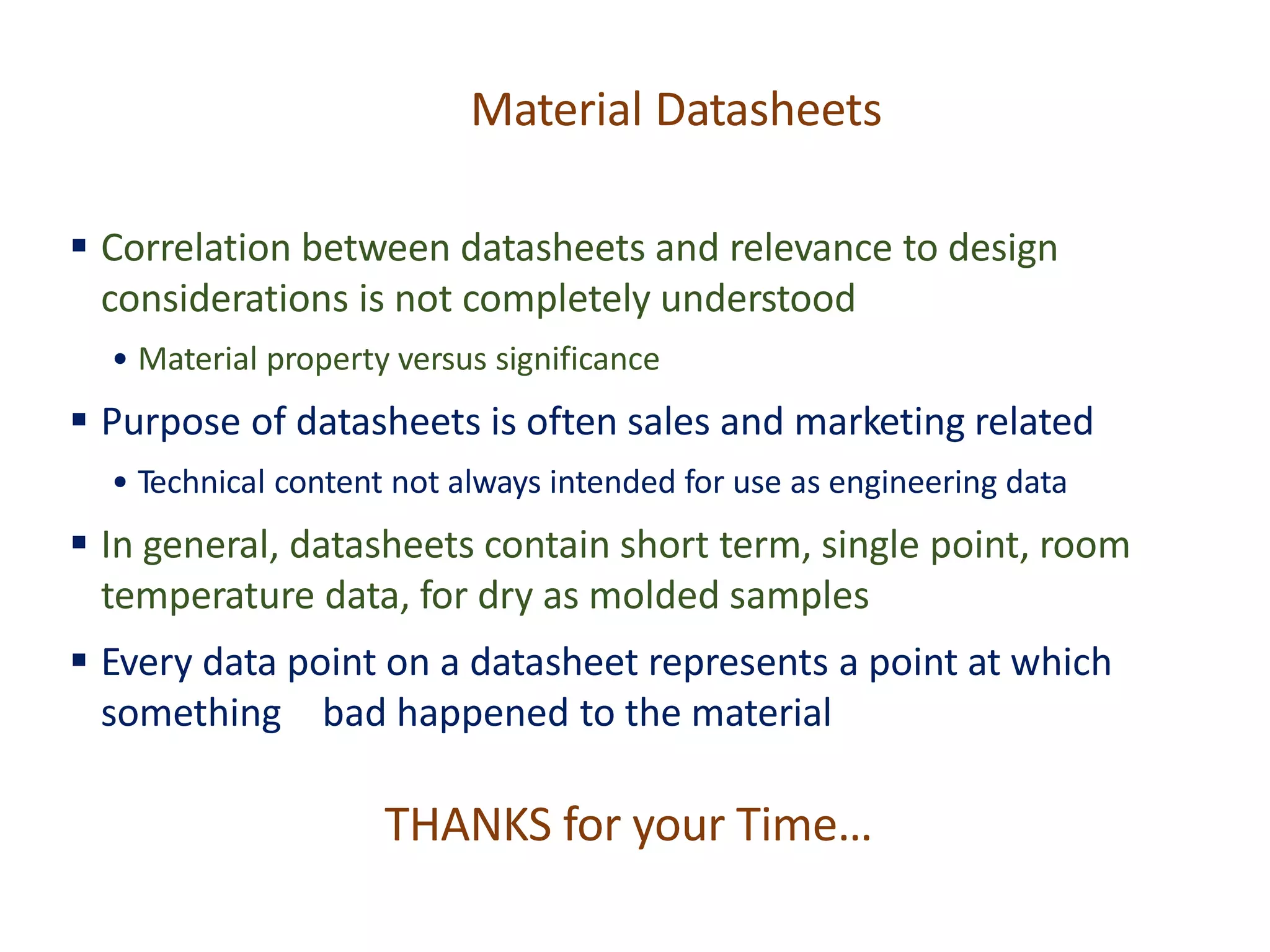 Material Datasheets
▪ Correlation between datasheets and relevance to design
considerations is not completely understood
• Material property versus significance
▪ Purpose of datasheets is often sales and marketing related
• Technical content not always intended for use as engineering data
▪ In general, datasheets contain short term, single point, room
temperature data, for dry as molded samples
▪ Every data point on a datasheet represents a point at which
something bad happened to the material
THANKS for your Time…
 