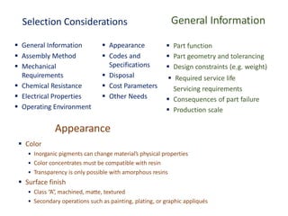 Selection Considerations
▪ General Information ▪ Appearance
▪ Assembly Method
▪ Mechanical
Requirements
▪ Chemical Resistance
▪ Electrical Properties
▪ Operating Environment
▪ Codes and
Specifications
▪ Disposal
▪ Cost Parameters
▪ Other Needs
General Information
▪ Part function
▪ Part geometry and tolerancing
▪ Design constraints (e.g. weight)
Servicing requirements
▪ Consequences of part failure
▪ Production scale
▪ Required service life
Appearance
▪ Color
• Inorganic pigments can change material’s physical properties
• Color concentrates must be compatible with resin
• Transparency is only possible with amorphous resins
▪ Surface finish
• Class “A”, machined, matte, textured
• Secondary operations such as painting, plating, or graphic appliqués
 