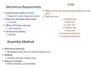 Mechanical Requirements
▪ Applied stress while in service
▪ Magnitude, speed, frequency, duration
▪ Maximum tolerable deformation
▪ % of Yield
▪ Effects of friction and wear
▪ Add a lubricant?
▪ Dimensional stability
▪ Add filler
Assembly Method
▪ Mechanical fastening
• Self tapping screws, press fit, snap fit, heading, insert
▪ Welding
• Hot plate, induction, vibration, spin,
▪ Adhesive methods
• Adhesive bonding, solvent bonding
Cost
▪ What are the cost and pricing limitations on the
part?
▪ Total part cost
• Material costs
• Cycle time
• Labor rate
• Machine rate
• Scrap rate
• Amortized mold costs
• Secondary operations
 