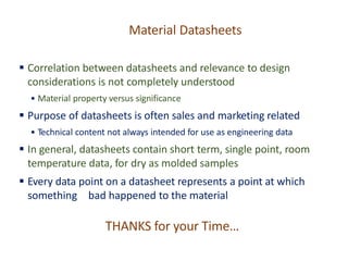 Material Datasheets
▪ Correlation between datasheets and relevance to design
considerations is not completely understood
• Material property versus significance
▪ Purpose of datasheets is often sales and marketing related
• Technical content not always intended for use as engineering data
▪ In general, datasheets contain short term, single point, room
temperature data, for dry as molded samples
▪ Every data point on a datasheet represents a point at which
something bad happened to the material
THANKS for your Time…
 
