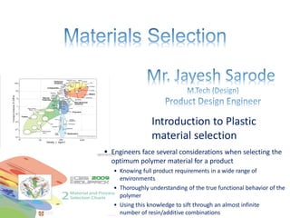 Introduction to Plastic
material selection
▪ Engineers face several considerations when selecting the
optimum polymer material for a product
• Knowing full product requirements in a wide range of
environments
• Thoroughly understanding of the true functional behavior of the
polymer
• Using this knowledge to sift through an almost infinite
number of resin/additive combinations
 