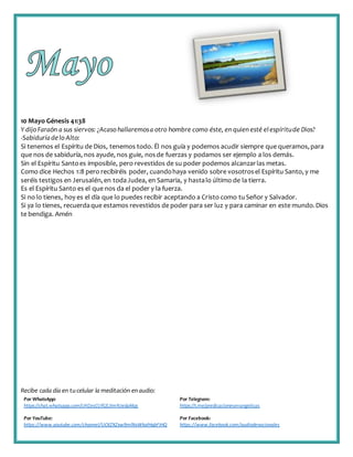 Recibe cada día en tucelular la meditación enaudio:
Por WhatsApp:
https://chat.whatsapp.com/IJHZesCUfGE2lmNJedaMqs
Por Telegram:
https://t.me/predicacionesevangelicas
Por YouTube:
https://www.youtube.com/channel/UCKZXZxw9mlNxWkalHgbFIHQ
Por Facebook:
https://www.facebook.com/audiodevocionales
10 Mayo Génesis 41:38
Y dijo Faraón a sus siervos: ¿Acaso hallaremosa otro hombre como éste, en quien esté elespíritude Dios?
-Sabiduríadelo Alto:
Si tenemos el Espíritu de Dios, tenemos todo. Él nos guía y podemos acudir siempre que queramos,para
que nos de sabiduría, nos ayude, nos guie, nosde fuerzas y podamos ser ejemplo a los demás.
Sin el Espíritu Santoes imposible, pero revestidos de su poder podemos alcanzarlas metas.
Como dice Hechos 1:8 pero recibiréis poder, cuandohaya venido sobre vosotrosel Espíritu Santo, y me
seréis testigos en Jerusalén,en todaJudea, en Samaria, y hastalo último de la tierra.
Es el Espíritu Santo es el que nos da el poder y la fuerza.
Si no lo tienes, hoy es el día que lo puedes recibir aceptando a Cristo como tuSeñor y Salvador.
Si ya lo tienes, recuerdaque estamos revestidos de poder para ser luz y para caminar en este mundo.Dios
te bendiga. Amén
 