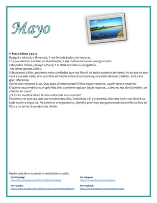 Recibe cada día en tucelular la meditación enaudio:
Por WhatsApp:
https://chat.whatsapp.com/IJHZesCUfGE2lmNJedaMqs
Por Telegram:
https://t.me/predicacionesevangelicas
Por YouTube:
https://www.youtube.com/channel/UCKZXZxw9mlNxWkalHgbFIHQ
Por Facebook:
https://www.facebook.com/audiodevocionales
11 Mayo Salmo 34:4-5
Busqué a Jehová, y él me oyó, Y me libró de todos mis temores.
Los que miraron a él fueron alumbrados,Y susrostrosno fueron avergonzados.
Este pobre clamó, y le oyó Jehová,Y lo libró de todas susangustias.
-Sin temor gracias a Dios:
Si Buscamos a Dios, podemos estar confiados que nos libraráde todosnuestrostemores. No es que no nos
vaya a suceder nada,sino que Dios en medio de las circunstancias, va a estar de nuestrolado. Esta es la
grandiferencia.
Como dice romanos 8:31: ¿Qué, pues, diremos a esto? Si Dios es por nosotros, ¿quiéncontra nosotros?
El queno escatimóni a su propio Hijo, sino que lo entregó por todos nosotros, ¿cómo no nos darátambiéncon
él todas las cosas?
¿Es así en nuestravida o lascircunstancias nos superan?
Podemos ver que sea cualsea nuestrasituación, si miramos a Él y clamamos Dios nos oirá y nos libraráde
toda nuestraangustia. No seremos avergonzados.¡Bendita promesa! pongamosnuestraconfianza hoy en
Dios y no en las circunstancias. Amén.
 