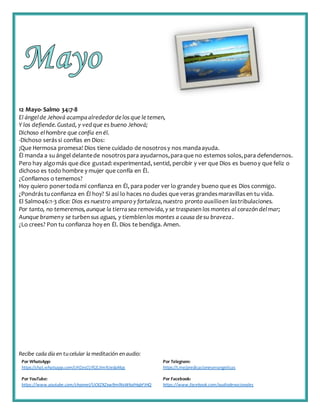Recibe cada día en tucelular la meditación enaudio:
Por WhatsApp:
https://chat.whatsapp.com/IJHZesCUfGE2lmNJedaMqs
Por Telegram:
https://t.me/predicacionesevangelicas
Por YouTube:
https://www.youtube.com/channel/UCKZXZxw9mlNxWkalHgbFIHQ
Por Facebook:
https://www.facebook.com/audiodevocionales
12 Mayo-Salmo 34:7-8
El ángelde Jehová acampa alrededordelos que letemen,
Y los defiende.Gustad, y vedque es bueno Jehová;
Dichoso elhombre que confía en él.
-Dichoso serássi confías en Dios:
¡Que Hermosa promesa! Dios tiene cuidado de nosotrosy nos mandaayuda.
Él manda a suángel delantede nosotrospara ayudarnos,paraque no estemos solos,para defendernos.
Pero hay algomás que dice gustad:experimentad, sentid, percibir y ver que Dios es buenoy que feliz o
dichoso es todo hombre y mujer que confía en Él.
¿Confiamos o tememos?
Hoy quiero ponertoda mi confianza en Él, para poder ver lo grandey bueno que es Dios conmigo.
¿Pondrástuconfianza en Él hoy? Si así lo haces no dudes que veras grandesmaravillasen tu vida.
El Salmo46:1-3 dice: Dios es nuestro amparo y fortaleza,nuestro pronto auxilioen lastribulaciones.
Por tanto, no temeremos,aunque la tierrasea removida,y se traspasen los montes al corazón delmar;
Aunque brameny se turben sus aguas, y tiemblenlos montes a causa desu braveza.
¿Lo crees? Pon tu confianza hoy en Él. Dios te bendiga. Amen.
 