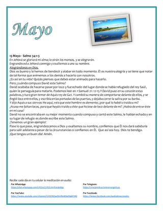 Recibe cada día en tucelular la meditación enaudio:
Por WhatsApp:
https://chat.whatsapp.com/IJHZesCUfGE2lmNJedaMqs
Por Telegram:
https://t.me/predicacionesevangelicas
Por YouTube:
https://www.youtube.com/channel/UCKZXZxw9mlNxWkalHgbFIHQ
Por Facebook:
https://www.facebook.com/audiodevocionales
13 Mayo - Salmo 34:1-3
En Jehová se gloriarámi alma;lo oirán los mansos, y se alegrarán.
Engrandeceda Jehová conmigo y exaltemos auna su nombre.
Alegrándonos en Dios.
Dios es bueno y le hemos de bendecir y alabar en todo momento. Él es nuestraalegría y se tiene que notar
de tal forma que animemos a los demás a hacerlo con nosotros.
¿Es así en tu vida? Quizás pienses que debes estar animado para hacerlo.
Pero ¿cuándocompuso David este Salmo?
David acababa de hacerse pasarpor loco y fue echado del lugardondese había refugiado del rey Saúl,
quien le perseguíapara matarle. Podemos leer en 1 Samuel 21: 12-15 Y David puso en su corazón estas
palabras,y tuvo gran temor deAquis rey de Gat. Y cambiósu manera decomportarse delante deellos, y se
fingió loco entreellos, y escribíaenlas portadas delas puertas, y dejabacorrerla salivapor su barba.
Y dijo Aquis a sus siervos: Heaquí, veisque este hombre es demente;¿por qué lo habéis traídoa mí?
¿Acaso me faltanlocos, paraque hayáis traído a éste quehiciese deloco delante demí? ¿Habíadeentraréste
en mi casa?
David no se encontrabaen sumejor momento cuando compuso y cantó este Salmo, le habían echadoy en
su lugarde refugio es donde escribe este Salmo.
¡Tenemos ungran ejemplo!
Pase lo que pase, engrandezcamosa Dios y exaltemos su nombre, confiemos que Él nosdará sabiduría
para salir adelantea pesar de la circunstanciassi confiamos en Él. Que así sea hoy. Dios te bendiga.
¡Que tengas unbuen día! Amén.
 