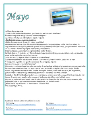 Recibe cada día en tucelular la meditación enaudio:
Por WhatsApp:
https://chat.whatsapp.com/IJHZesCUfGE2lmNJedaMqs
Por Telegram:
https://t.me/predicacionesevangelicas
Por YouTube:
https://www.youtube.com/channel/UCKZXZxw9mlNxWkalHgbFIHQ
Por Facebook:
https://www.facebook.com/audiodevocionales
15 Mayo Salmo 34:12-14
¿Quién es el hombre que deseavida,que deseamuchos días paraverelbien?
Guarda tu lengua delmal, y tus labios de hablarengaño.
Apártate delmal,y haz elbien; busca lapaz, y síguela.
-Dando importancia a nuestraspalabras:
¿Quién de nosotrosno desea vivir más y ver el bien?
Aquí se nosda la clave: Guardarnuestroslabiosy nuestralengua,esto es, cuidar nuestraspalabras.
Soy consciente que algunaspersonasque me dirán que es imposible paraellos, porque hansido educadas
así y la manera de hablary expresarse,forma parte de ellos.
Si pensamos esto, estamos menospreciandoel poder de Dios.
La Biblia dice en 2ª Corintios 5:17 De modo que si algunoestá en Cristo, nueva criaturaes; lascosas viejas
pasaron;he aquí todasson hechas nuevas.
¿Lo crees o no? ¿Llegasal sitio donde Cristo te quiere llevar?
Aquí tenemos también dos acciones a llevara cabo: Uno: Apártatedel mal, y dos: Haz el bien.
Y si seguimos leyendo, nos quedan otrasdos: Busca la paz y síguela.
Esta es lallave, pero ¿Cómo lo hacemos?
Únicamente podemos llevarloa cabo por medio de suPalabra: la Biblia, si la conocemos, pensamos en ella,
la tenemos en nuestramente y la practicamos, nos cambiará la vida y las relaciones con los demás.
Puedo asegurarteque si haces esto, fluirá el amor y las buenaspalabrassin esfuerzo, sin fingimiento,
genuinamente y de verdad,y esto es lo que el mundo necesita y nosotrostambién.
Lucas 6:45dice El hombre bueno, del buen tesoro de su corazón saca lo bueno; y el hombre malo, del mal
tesoro de su corazón saca lo malo; porque de la abundancia del corazón hablala boca.
Una huchao alcancía, solo puede sacar lo que hemos metido en ella. Así pasa con nuestramente, solo
podremos sacar lo que hemos metido anteriormente,sea buenoo malo.
¿Aceptarásel desafío? Llena tu mente de las cosas de Dios.
Dios te bendiga. Amen.
 