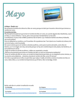 Recibe cada día en tucelular la meditación enaudio:
Por WhatsApp:
https://chat.whatsapp.com/IJHZesCUfGE2lmNJedaMqs
Por Telegram:
https://t.me/predicacionesevangelicas
Por YouTube:
https://www.youtube.com/channel/UCKZXZxw9mlNxWkalHgbFIHQ
Por Facebook:
https://www.facebook.com/audiodevocionales
16 Mayo - Éxodo 20:7
No tomarás el nombre de Jehová tu Dios en vano; porqueno dará por inocente Jehováal que tomare su
nombre en vano.
El nombre de Dios.
Muchaspersonaspiensan que tomar el nombre de Dios en vano, es cuando alguiendice blasfemias, o jura
en falso, o cosas similares. Y así es, pero creo que este mandamiento va mas allá.
Si analizamos un poco más la Biblia podemos leer el Salmo 135:1 Alabadelnombre deJehová; Alabadle,
siervos deJehová;
Esto es alabamossu nombre, y en Proverbios 18:10podemos leer Torre fuerte es el nombre de Jehová; Aél
correráel justo, y será levantado.
De nuevo vemos que es el nombre a donde acudimos, como paranuestrasalvación, como dice en
Hechos 4:12 Y en ningún otro hay salvación;porque no hay otro nombre bajoel cielo,dado a los hombres, en
que podamos ser salvos.
Luego el nombre es donde acudimos, y debe ser respetado y amado.
¿Piensas sinceramente que tomar en nombre de Dios es vano es únicamente maldecirlo?
Tomar el nombre de Dios en vano, es no darle la importancia que tiene, es no respetarlocomo merece, es
no amarlo como debemos. ¿Estamos amandoel nombre de Dios como Él merece?
Te invito a que pienses en elloy no permitas que nada,ni nadie, te incline a tomar el nombre de Dios en
vano. Dale a Dios y a sunombre la importancia que Él tiene. Dios te bendiga. Amén
 