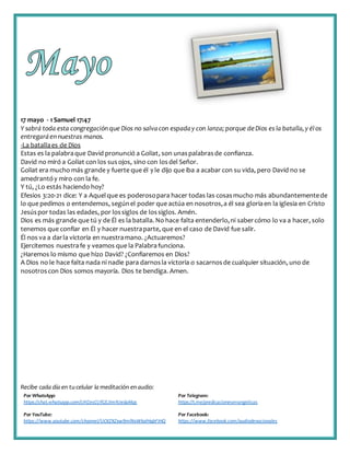 Recibe cada día en tucelular la meditación enaudio:
Por WhatsApp:
https://chat.whatsapp.com/IJHZesCUfGE2lmNJedaMqs
Por Telegram:
https://t.me/predicacionesevangelicas
Por YouTube:
https://www.youtube.com/channel/UCKZXZxw9mlNxWkalHgbFIHQ
Por Facebook:
https://www.facebook.com/audiodevocionales
17 mayo - 1 Samuel 17:47
Y sabrá toda esta congregación que Dios no salvacon espaday con lanza; porque deDios es la batalla,y élos
entregaráen nuestras manos.
-La batallaes de Dios
Estas es la palabraque David pronunció a Goliat, son unaspalabrasde confianza.
David no miró a Goliat con los susojos, sino con losdel Señor.
Goliat era mucho más grande y fuerte que él y le dijo que iba a acabar con su vida, pero David no se
amedrantóy miro con la fe.
Y tú, ¿Lo estás haciendo hoy?
Efesios 3:20-21 dice: Y a Aquelque es poderosopara hacer todas las cosasmucho más abundantementede
lo que pedimos o entendemos, segúnel poder que actúa en nosotros,a él sea gloriaen la iglesia en Cristo
Jesúspor todas las edades, por lossiglos de lossiglos. Amén.
Dios es más grande que tú y de Él es la batalla. No hace falta entenderlo,ni sabercómo lo va a hacer, solo
tenemos que confiar en Él y hacer nuestraparte, que en el caso de David fue salir.
Él nos va a darla victoria en nuestramano. ¿Actuaremos?
Ejercitemos nuestrafe y veamos que la Palabrafunciona.
¿Haremos lo mismo que hizo David? ¿Confiaremos en Dios?
A Dios no le hace falta nada ni nadie para darnosla victoria o sacarnosde cualquier situación, uno de
nosotroscon Dios somos mayoría. Dios te bendiga. Amen.
 