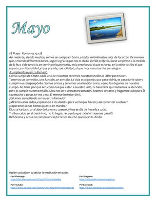 Recibe cada día en tucelular la meditación enaudio:
Por WhatsApp:
https://chat.whatsapp.com/IJHZesCUfGE2lmNJedaMqs
Por Telegram:
https://t.me/predicacionesevangelicas
Por YouTube:
https://www.youtube.com/channel/UCKZXZxw9mlNxWkalHgbFIHQ
Por Facebook:
https://www.facebook.com/audiodevocionales
18 Mayo - Romanos12:5-8
Así nosotros, siendo muchos, somos un cuerpo en Cristo, y todos miembroslos unos de los otros. De manera
que, teniendo diferentesdones, según lagraciaque nos es dada,si elde profecía,úsese conforme a la medida
de lafe; o si de servicio,en servir;o el queenseña, en la enseñanza; elque exhorta, en la exhortación; el que
reparte,con liberalidad;elquepreside,con solicitud;el que hacemisericordia,con alegría.
-Cumpliendo nuestrollamado
Como cuerpo de Cristo, cada unode nosotrostenemos nuestrafunción, o laborpara hacer.
Tenemos un cometido, una función, un sentido. La vida es algomás que para vivirla, es para darlevalory
cumplir nuestropropósito. Somos únicos y tenemos una función única, como los órganosde nuestro
cuerpo. No tiene por qué ser, como losque están a nuestrolado, ni hace falta que llamemos la atención,
pero si cumplir nuestramisión. Dios nosve y ve nuestrocorazón. Seamos sinceros y hagamostodo paraÉl
sea mucho o poco, se vea o no. Él merece lo mejor de ti.
¿Estamos cumpliendo con nuestrollamado?
¿Miramos a los lados,esperando a los demás, para ver lo que hacen y así comenzar a actuar?
¿Esperamos o nos hemos puestoen marcha?
Dios te ha dado una laborúnica en su cuerpo, y hoy es día de llevarlaa cabo.
Y si has caído en el desánimo, no lo hagas,recuerda que todo lo hacemos para Él.
Reflexiona y actúaen consecuencia; tú tienes mucho que aportar.Amén
 